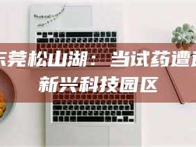 张北东莞松山湖：当试药遭遇新兴科技园区